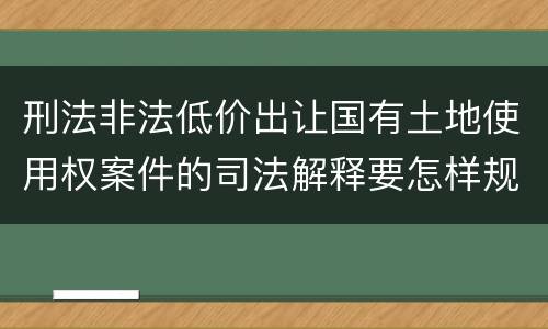 刑法非法低价出让国有土地使用权案件的司法解释要怎样规定