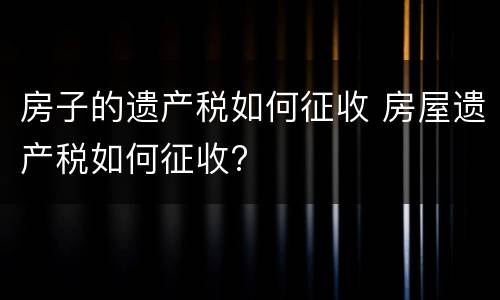 房子的遗产税如何征收 房屋遗产税如何征收?