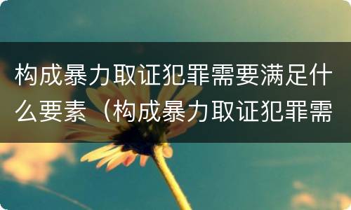 构成暴力取证犯罪需要满足什么要素（构成暴力取证犯罪需要满足什么要素）