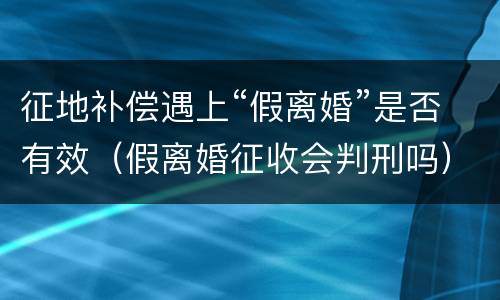 征地补偿遇上“假离婚”是否有效（假离婚征收会判刑吗）