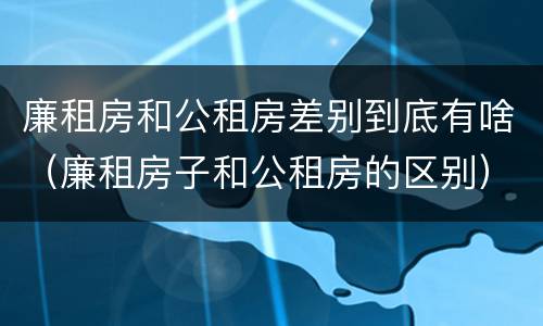 廉租房和公租房差别到底有啥（廉租房子和公租房的区别）