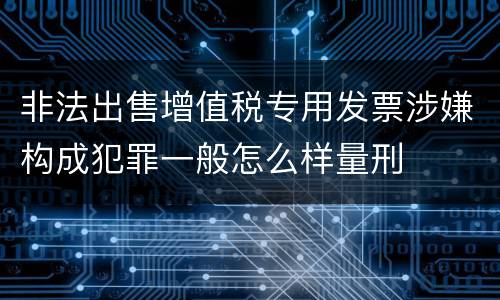 非法出售增值税专用发票涉嫌构成犯罪一般怎么样量刑