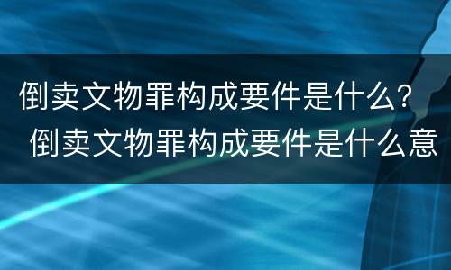 倒卖文物罪构成要件是什么？ 倒卖文物罪构成要件是什么意思