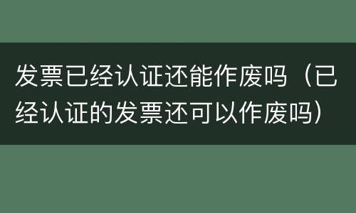 发票已经认证还能作废吗（已经认证的发票还可以作废吗）