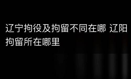 辽宁拘役及拘留不同在哪 辽阳拘留所在哪里