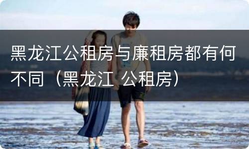 黑龙江公租房与廉租房都有何不同（黑龙江 公租房）
