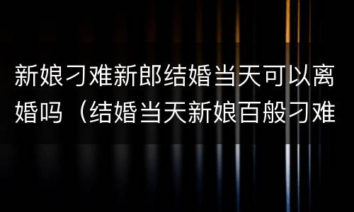 新娘刁难新郎结婚当天可以离婚吗（结婚当天新娘百般刁难新郎一气之下娶了别人）