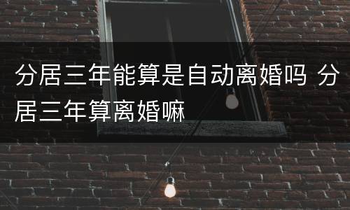 分居三年能算是自动离婚吗 分居三年算离婚嘛