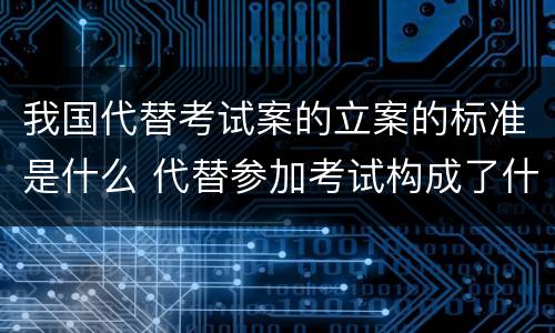 我国代替考试案的立案的标准是什么 代替参加考试构成了什么犯罪