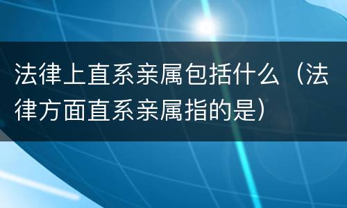 法律上直系亲属包括什么（法律方面直系亲属指的是）