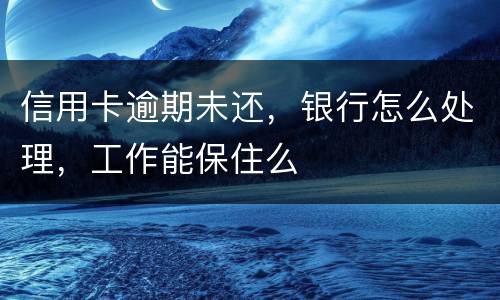 信用卡逾期未还，银行怎么处理，工作能保住么