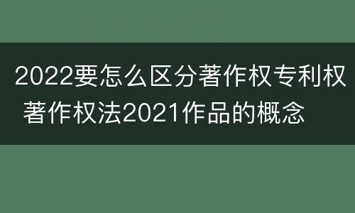 2022要怎么区分著作权专利权 著作权法2021作品的概念