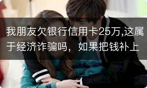 我朋友欠银行信用卡25万,这属于经济诈骗吗，如果把钱补上，会坐牢吗