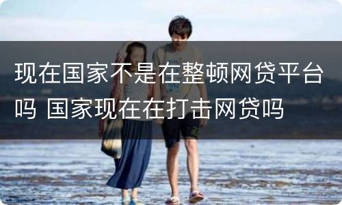 现在国家不是在整顿网贷平台吗 国家现在在打击网贷吗