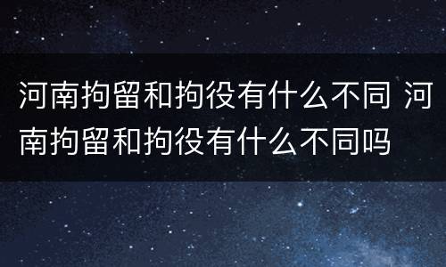 河南拘留和拘役有什么不同 河南拘留和拘役有什么不同吗