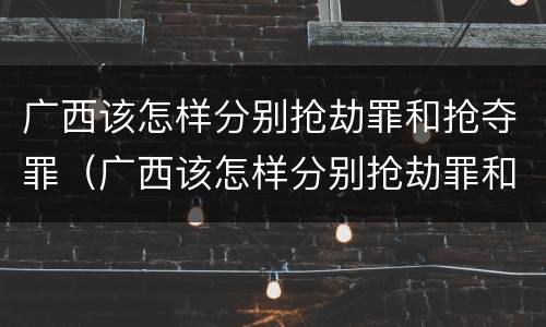广西该怎样分别抢劫罪和抢夺罪（广西该怎样分别抢劫罪和抢夺罪呢）