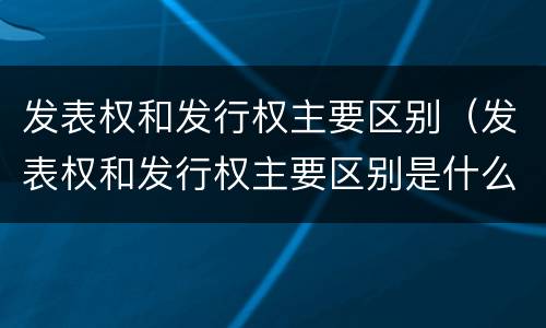 发表权和发行权主要区别（发表权和发行权主要区别是什么）