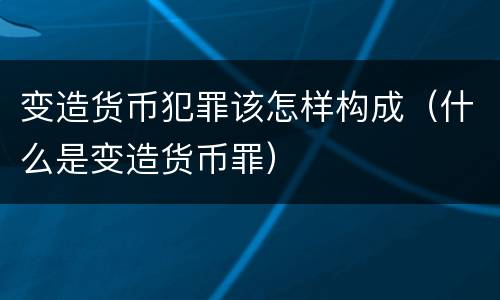 变造货币犯罪该怎样构成（什么是变造货币罪）