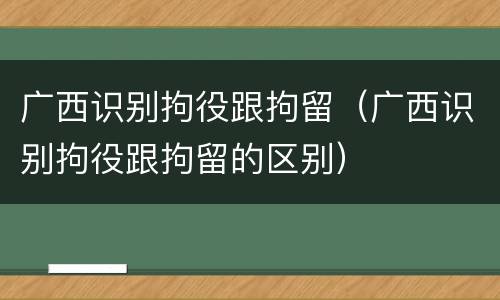 广西识别拘役跟拘留（广西识别拘役跟拘留的区别）