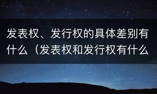 发表权、发行权的具体差别有什么（发表权和发行权有什么区别）