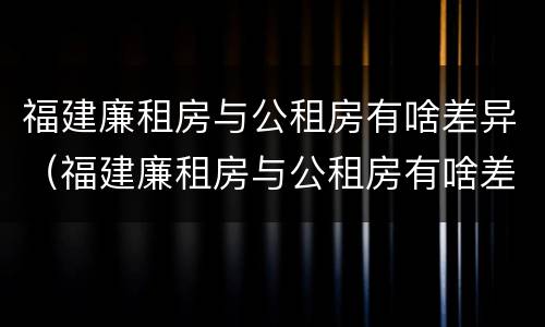 福建廉租房与公租房有啥差异（福建廉租房与公租房有啥差异嘛）