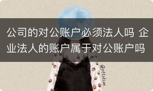 公司的对公账户必须法人吗 企业法人的账户属于对公账户吗?