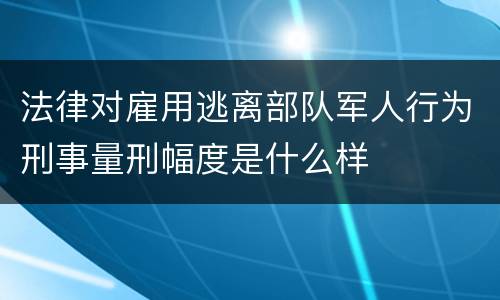 法律对雇用逃离部队军人行为刑事量刑幅度是什么样