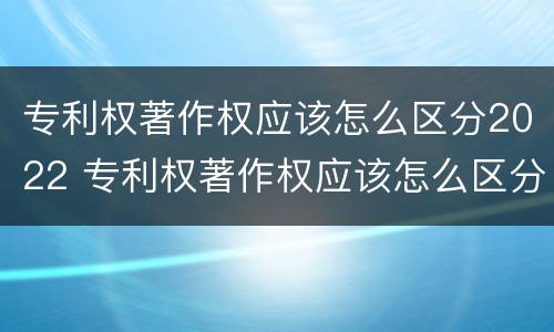 专利权著作权应该怎么区分2022 专利权著作权应该怎么区分2022年的