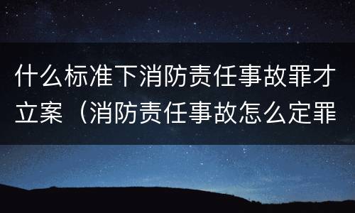 什么标准下消防责任事故罪才立案（消防责任事故怎么定罪）
