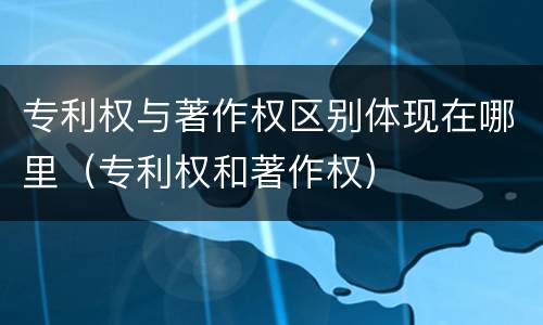 专利权与著作权区别体现在哪里（专利权和著作权）