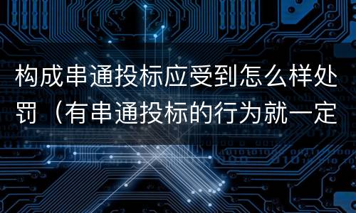 构成串通投标应受到怎么样处罚（有串通投标的行为就一定构成串通投标罪吗?）