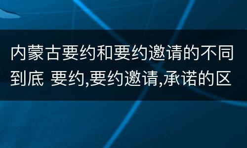 内蒙古要约和要约邀请的不同到底 要约,要约邀请,承诺的区别