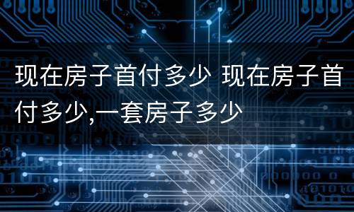现在房子首付多少 现在房子首付多少,一套房子多少
