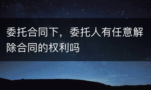 委托合同下，委托人有任意解除合同的权利吗