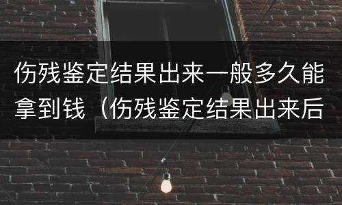 伤残鉴定结果出来一般多久能拿到钱（伤残鉴定结果出来后多久可以拿到钱）