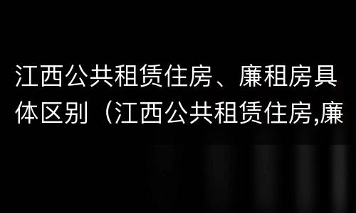 江西公共租赁住房、廉租房具体区别（江西公共租赁住房,廉租房具体区别是什么）