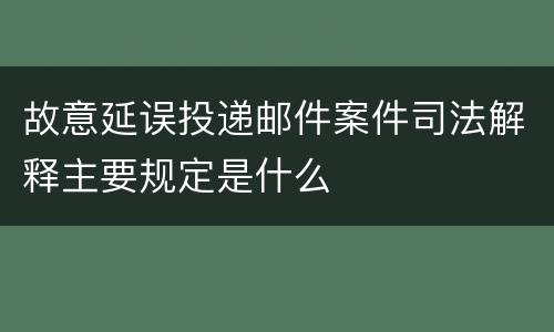 故意延误投递邮件案件司法解释主要规定是什么