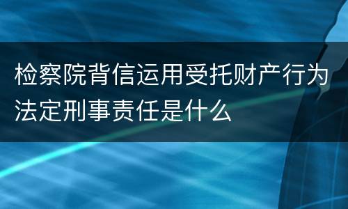 检察院背信运用受托财产行为法定刑事责任是什么