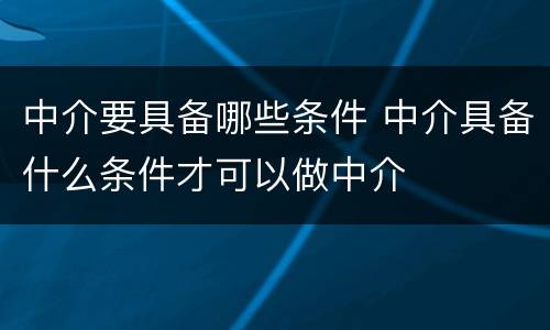 中介要具备哪些条件 中介具备什么条件才可以做中介