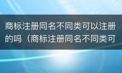 商标注册同名不同类可以注册的吗（商标注册同名不同类可以注册的吗知乎）