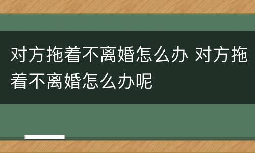 对方拖着不离婚怎么办 对方拖着不离婚怎么办呢