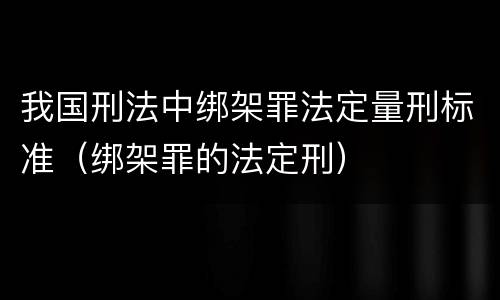 我国刑法中绑架罪法定量刑标准（绑架罪的法定刑）
