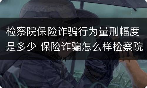 检察院保险诈骗行为量刑幅度是多少 保险诈骗怎么样检察院会撤诉