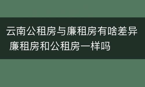 云南公租房与廉租房有啥差异 廉租房和公租房一样吗