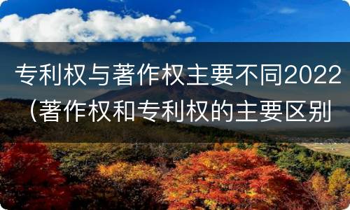 专利权与著作权主要不同2022（著作权和专利权的主要区别）
