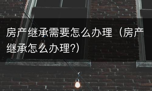 房产继承需要怎么办理（房产继承怎么办理?）