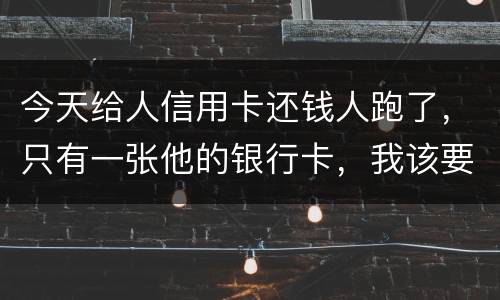 今天给人信用卡还钱人跑了，只有一张他的银行卡，我该要怎样办