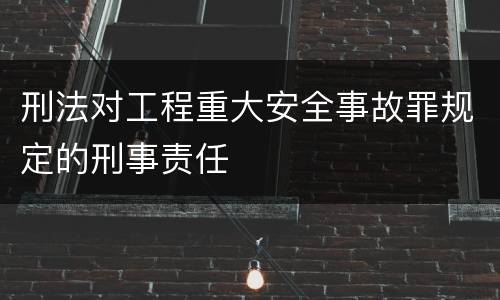 刑法对工程重大安全事故罪规定的刑事责任