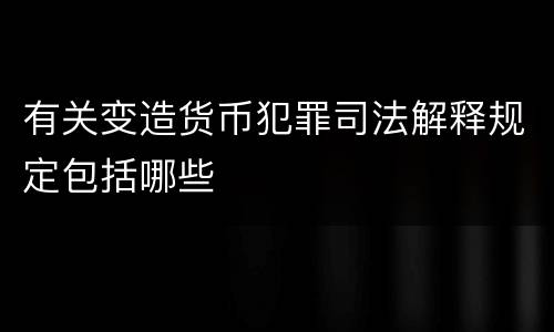 有关变造货币犯罪司法解释规定包括哪些