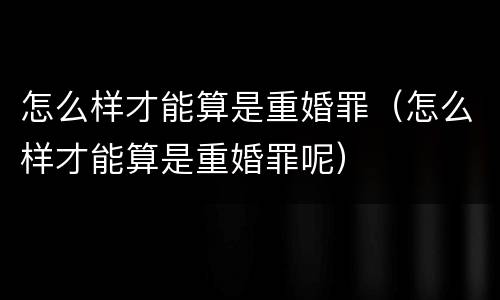 怎么样才能算是重婚罪（怎么样才能算是重婚罪呢）